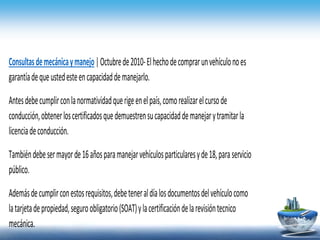 Consultasdemecánicaymanejo|Octubrede2010-Elhechodecomprarunvehículonoes
garantíadequeustedesteencapacidaddemanejarlo.
Antesdebecumplirconlanormatividadquerigeenelpaís,comorealizarelcursode
conducción,obtenerloscertificadosquedemuestrensucapacidaddemanejarytramitarla
licenciadeconducción.
Tambiéndebesermayorde16añosparamanejarvehículosparticularesyde18,paraservicio
público.
Ademásdecumplirconestosrequisitos,debeteneraldíalosdocumentosdelvehículocomo
latarjetadepropiedad,seguroobligatorio(SOAT)ylacertificacióndelarevisióntecnico
mecánica.
 