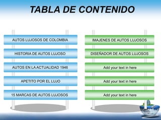 TABLA DE CONTENIDO
AUTOS LUJOSOS DE COLOMBIA
HISTORIA DE AUTOS LUJOSO
AUTOS EN LA ACTUALIDAD 1946
APETITO POR EL LUJO
15 MARCAS DE AUTOS LUJOSOS
IMAJENES DE AUTOS LUJOSOS
DISEÑADOR DE AUTOS LUJOSOS
Add your text in here
Add your text in here
Add your text in here
 