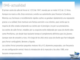 1946-actualidad
El primer coche de calle de Ferrari el 125 S de 1947, movido por un motor V12 de 1,5 litros.
Aunque era reacio a ello, Enzo construía y vendía sus automóviles para financiar la Scuderia.
Mientras sus hermosos e increíblemente rápidos coches se ganaban rápidamente una reputación
gracias a su calidad, Enzo mantuvo una famosa aversión a sus clientes, pues sentía que la
mayoría de ellos estaba comprando sus coches por el prestigio y no por sus prestaciones.
Los coches de calle Ferrari, notables por su exquisito estilo elaborado por casas de diseño tales
como Pininfarina, son desde hace bastante tiempo el complemento definitivo para los jóvenes
(aunque sean de corazón) y ricos. A lo largo de los años otras casas de diseño que han trabajado
para Ferrari sonScaglietti, Bertone y Vignale.
Los coches Ferrari presentan pequeños motores V8 y V12 altamente preparados, con frecuencia
en una configuración central. Hasta la introducción de la inyección a los años 1980, eran
bastante temperamentales.
 