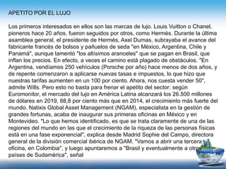 APETITO POR EL LUJO
Los primeros interesados en ellos son las marcas de lujo. Louis Vuitton o Chanel,
pioneros hace 20 años, fueron seguidos por otros, como Hermès. Durante la última
asamblea general, el presidente de Hermès, Axel Dumas, subrayaba el avance del
fabricante francés de bolsos y pañuelos de seda "en México, Argentina, Chile y
Panamá", aunque lamentó "los altísimos aranceles" que se pagan en Brasil, que
inflan los precios. En efecto, a veces el camino está plagado de obstáculos. "En
Argentina, vendíamos 250 vehículos (Porsche por año) hace menos de dos años, y
de repente comenzaron a aplicarse nuevas tasas e impuestos, lo que hizo que
nuestras tarifas aumenten en un 100 por ciento. Ahora, nos cuesta vender 50",
admite Wills. Pero esto no basta para frenar el apetito del sector: según
Euromonitor, el mercado del lujo en América Latina alcanzará los 26.500 millones
de dólares en 2019, 88,8 por ciento más que en 2014, el crecimiento más fuerte del
mundo. Natixis Global Asset Management (NGAM), especialista en la gestión de
grandes fortunas, acaba de inaugurar sus primeras oficinas en México y en
Montevideo. "Lo que hemos identificado, es que se trata claramente de una de las
regiones del mundo en las que el crecimiento de la riqueza de las personas físicas
está en una fase exponencial", explica desde Madrid Sophie del Campo, directora
general de la división comercial ibérica de NGAM. "Vamos a abrir una tercera
oficina, en Colombia", y luego apuntaremos a "Brasil y eventualmente a otros
países de Sudamérica", señal
 