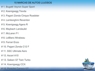 # 1. Bugatti Veyron Super Sport
# 2. Koenigsegg Trevita
# 3. Pagani Zonda Cinque Roadster
# 4. Lamborghini Reventon
# 5. Koenigsegg Agera R
# 6. Maybach Landaulet
# 7. McLaren F1
# 8. LeBlanc Mirabeau
# 9. Ferrari Enzo
# 10. Pagani Zonda C12 F
# 11. SSC Ultimate Aero
# 12. Ascari A10
# 13. Saleen S7 Twin Turbo
# 14. Koenigsegg CCX
# 15. Porsche Carrera GT
15 MARCAS DE AUTOS LUJOSOS
 
