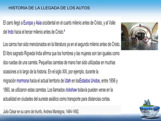 ElcarrollegóaEuropayAsiaoccidentalenelcuartomilenioantesdeCristo,yalValle
delIndohaciaeltercermilenioantesdeCristo.4
LoscarroshansidomencionadosenlaliteraturayaenelsegundomilenioantesdeCristo.
EllibrosagradoRigvedaIndiaafirmaqueloshombresylasmujeressontanigualescomo
dosruedasdeunacarreta.Pequeñascarretasdemanohansidoutilizadasenmuchas
ocasionesalolargodelahistoria.EnelsigloXIX,porejemplo,durantela
migraciónmormonahaciaelactualterritoriodeUtahenlosEstadosUnidos,entre1856y
1860,seutilizaronestascarretas.Losllamadosrickshawtodavíapuedenverseenla
actualidadenciudadesdelsuresteasiáticocomotransporteparadistanciascortas.
JulioCésarensucarrodetriunfo,AndreaMantegna,1484-1492.
HISTORIA DE LA LLEGADA DE LOS AUTOS
 
