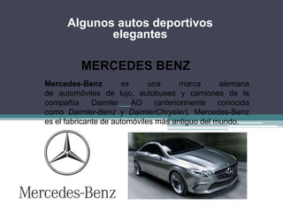 MERCEDES BENZ
Mercedes-Benz es una marca alemana
de automóviles de lujo, autobuses y camiones de la
compañía Daimler AG (anteriormente conocida
como Daimler-Benz y DaimlerChrysler). Mercedes-Benz
es el fabricante de automóviles más antiguo del mundo.
Algunos autos deportivos
elegantes
 