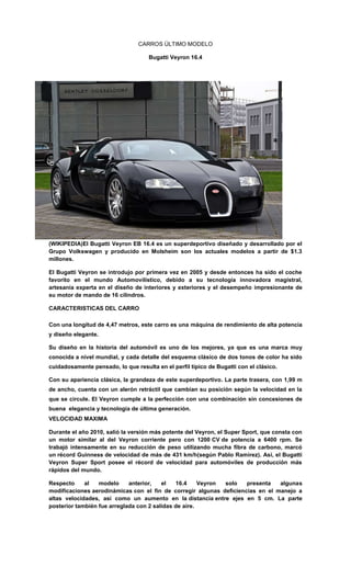 CARROS ÚLTIMO MODELO
Bugatti Veyron 16.4
(WIKIPEDIA)El Bugatti Veyron EB 16.4 es un superdeportivo diseñado y desarrollado por el
Grupo Volkswagen y producido en Molsheim son los actuales modelos a partir de $1.3
millones.
El Bugatti Veyron se introdujo por primera vez en 2005 y desde entonces ha sido el coche
favorito en el mundo Automovilístico, debido a su tecnología innovadora magistral,
artesanía experta en el diseño de interiores y exteriores y el desempeño impresionante de
su motor de mando de 16 cilindros.
CARACTERISTICAS DEL CARRO
Con una longitud de 4,47 metros, este carro es una máquina de rendimiento de alta potencia
y diseño elegante.
Su diseño en la historia del automóvil es uno de los mejores, ya que es una marca muy
conocida a nivel mundial, y cada detalle del esquema clásico de dos tonos de color ha sido
cuidadosamente pensado, lo que resulta en el perfil típico de Bugatti con el clásico.
Con su apariencia clásica, la grandeza de este superdeportivo. La parte trasera, con 1,99 m
de ancho, cuenta con un alerón retráctil que cambian su posición según la velocidad en la
que se circule. El Veyron cumple a la perfección con una combinación sin concesiones de
buena elegancia y tecnología de última generación.
VELOCIDAD MAXIMA
Durante el año 2010, salió la versión más potente del Veyron, el Super Sport, que consta con
un motor similar al del Veyron corriente pero con 1200 CV de potencia a 6400 rpm. Se
trabajó intensamente en su reducción de peso utilizando mucha fibra de carbono, marcó
un récord Guinness de velocidad de más de 431 km/h(según Pablo Ramirez). Así, el Bugatti
Veyron Super Sport posee el récord de velocidad para automóviles de producción más
rápidos del mundo.
Respecto al modelo anterior, el 16.4 Veyron solo presenta algunas
modificaciones aerodinámicas con el fin de corregir algunas deficiencias en el manejo a
altas velocidades, así como un aumento en la distancia entre ejes en 5 cm. La parte
posterior también fue arreglada con 2 salidas de aire.
 