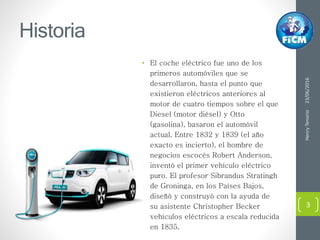 Historia
• El coche eléctrico fue uno de los
primeros automóviles que se
desarrollaron, hasta el punto que
existieron eléctricos anteriores al
motor de cuatro tiempos sobre el que
Diesel (motor diésel) y Otto
(gasolina), basaron el automóvil
actual. Entre 1832 y 1839 (el año
exacto es incierto), el hombre de
negocios escocés Robert Anderson,
inventó el primer vehículo eléctrico
puro. El profesor Sibrandus Stratingh
de Groninga, en los Países Bajos,
diseñó y construyó con la ayuda de
su asistente Christopher Becker
vehículos eléctricos a escala reducida
en 1835.
23/06/2016HenryTenorio
3
 