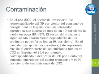 Contaminación
• En el año 2009, el sector del transporte fue
responsabilizado del 39 por ciento del consumo de
energía final en España, con una intensidad
energética que supera en más de un 40 por ciento la
media europea (EU-27). El sector del transporte
sigue siendo enormemente dependiente de los
productos petrolíferos (en un 98 por ciento). En el
caso del transporte por carretera, éste representa
más de la cuarta parte de las emisiones totales de
CO2 en España –el 25,4 por ciento–,
correspondiéndole del orden del 80 por ciento del
consumo energético del sector transporte y el 90
por ciento de sus emisiones de CO2.
23/06/2016HenryTenorio
5
 