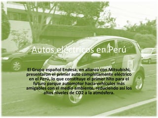 Autos eléctricos en Perú
El Grupo español Endesa, en alianza con Mitsubishi,
presentaron el primer auto completamente eléctrico
 en el Perú, lo que constituye el primer hito para el
   futuro parque automotor hacia vehículos más
amigables con el medio ambiente, reduciendo así los
         altos niveles de CO2 a la atmósfera.
 
