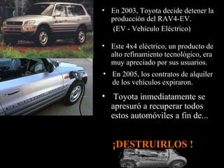 En 2005, los contratos de alquiler de los vehículos expiraron. Este 4x4 eléctrico, un producto de alto refinamiento tecnológico, era muy apreciado por sus usuarios.  Toyota inmediatamente se apresuró a recuperar todos estos automóviles a fin de... En 2003, Toyota decide detener la producción del RAV4-EV. (EV - Vehículo Eléctrico)   ¡DESTRUIRLOS !  