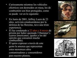 Él fue condenado a  22 años y 8 meses  de prisión por haber quemado 3 Hummer’s (carros americanos, iguales a los del ejército que consumen mucho combustible). Curiosamente mientras los vehículos eléctricos son destruidos en masa, los de combustión son bien protegidos, como se puede  ver en lo siguiente: En Junio de 2001, Jeffrey Luers de 23 años, activista estadounidense por la defensa de las florestas, tuvo una triste experiencia. Él quiso expresar a través de este gesto la amenza que representan estos monstruos ultra contaminadores y consumidores para nuestro planeta. 