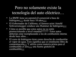 Pero no solamente existe la tecnología del auto eléctrico… La BMW tiene un automóvil comercial a base de hidrógeno¡¡¡¡ desde hace 10 años¡¡¡¡ El Gobernador de Californa, el famoso actor Arnold Schwarzenegger conduce una Hummer de hidrógeno¡¡¡¡ Cómo es posible que estos autos no se estén promocionando a nivel mundial??????  Estos autos deberían estar reemplazando a los de combustión interna desde hace años… El carro de hidrógeno tiene como desecho de combustión el vapor de agua. Esto significa que es totalmente libre de contaminación¡¡¡ Y utiliza como materia prima para el combustible el aire¡¡¡¡ una fuente gratuita de combustible¡¡¡ 