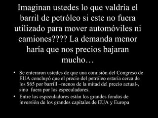 Imaginan ustedes lo que valdría el barril de petróleo si este no fuera utilizado para mover automóviles ni camiones???? La demanda menor haría que nos precios bajaran mucho… Se enteraron ustedes de que una comisión del Congreso de EUA concluyó que el precio del petróleo estaría cerca de los $65 por barrill –menos de la mitad del precio actual-, sino  fuera por los especuladores. Entre los especuladores están los grandes fondos de inversión de los grandes capitales de EUA y Europa  