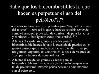 Sabe que los biocombustibles lo que hacen es perpetuar el uso del petróleo???? Los aceites se mezclan con el petróleo para “bajar el consumo del mismo”… pero así lo que se hace es seguirlo teniendo como el principal proveedor de combustible para los autos y camiones… inteligentes estos tipos verdad???? Además el uso de los granos y aceites para el biocombustible ha ocasionado la escalada de precios en los granos básicos que a impactado a nivel mundial… ya que los grandes capitales los compran en la bolsa de valores en “compras a futuros de commodities…” Además el uso de los granos y aceites para el biocombustible implica que se sigan talando bosques con tal de producir más materia prima necesaria para mezclar con el petróleo… 