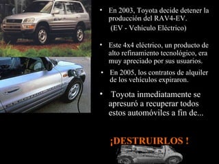 En 2005, los contratos de alquiler de los vehículos expiraron. Este 4x4 eléctrico, un producto de alto refinamiento tecnológico, era muy apreciado por sus usuarios.  Toyota inmediatamente se apresuró a recuperar todos estos automóviles a fin de... En 2003, Toyota decide detener la producción del RAV4-EV. (EV - Vehículo Eléctrico)   ¡DESTRUIRLOS !  