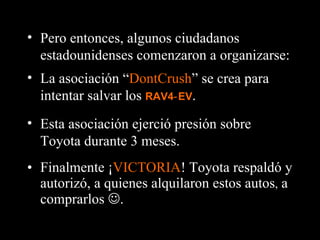 Finalmente ¡ VICTORIA ! Toyota respaldó y autorizó, a quienes alquilaron estos autos ,  a comprarlos   . Pero entonces, algunos ciudadanos estadounidenses comenzaron a organizarse: La asociación “ DontCrush ” se crea para intentar salvar los  RAV4‑EV . Esta asociación ejerció presión sobre Toyota durante 3 meses. 