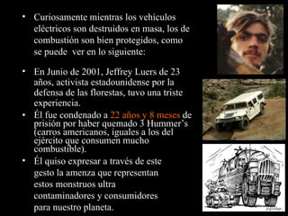 Él fue condenado a  22 años y 8 meses  de prisión por haber quemado 3 Hummer’s (carros americanos, iguales a los del ejército que consumen mucho combustible). Curiosamente mientras los vehículos eléctricos son destruidos en masa, los de combustión son bien protegidos, como se puede  ver en lo siguiente: En Junio de 2001, Jeffrey Luers de 23 años, activista estadounidense por la defensa de las florestas, tuvo una triste experiencia. Él quiso expresar a través de este gesto la amenza que representan estos monstruos ultra contaminadores y consumidores para nuestro planeta. 