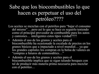 Sabe que los biocombustibles lo que hacen es perpetuar el uso del petróleo???? Los aceites se mezclan con el petróleo para “bajar el consumo del mismo”… pero así lo que se hace es seguirlo teniendo como el principal proveedor de combustible para los autos y camiones… inteligentes estos tipos verdad???? Además el uso de los granos y aceites para el biocombustible ha ocasionado la escalada de precios en los granos básicos que a impactado a nivel mundial… ya que los grandes capitales los compran en la bolsa de valores en “compras a futuros de commodities…” Además el uso de los granos y aceites para el biocombustible implica que se sigan talando bosques con tal de producir más materia prima necesaria para mezclar con el petróleo… 
