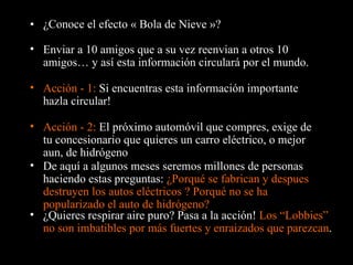 ¿Conoce el efecto « Bola de Nieve »? Enviar a 10 amigos que a su vez reenvian a otros 10 amigos… y así esta información circulará por el mundo. Acción - 1:  Si encuentras esta información importante hazla circular! De aquí a algunos meses seremos millones de personas haciendo estas preguntas:  ¿Porqué se fabrican y despues destruyen los autos eléctricos ? Porqué no se ha popularizado el auto de hidrógeno? Acción - 2:  El próximo automóvil que compres, exige de tu concesionario que quieres un carro eléctrico, o mejor aun, de hidrógeno ¿Quieres respirar aire puro?  Pasa a la acción !  Los “Lobbies” no son imbatibles por más fuertes y enraizados que parezcan . 