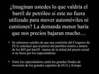 ¿Imaginan ustedes lo que valdría el barril de petróleo si este no fuera utilizado para mover automóviles ni camiones? La demanda menor haría que nos precios bajaran mucho… Se enteraron ustedes de que una comisión del Congreso de EUA concluyó que el precio del petróleo estaría a menos de los $65 por barrill –menos de la mitad del precio actual si no fuera por los especuladores. Entre los especuladores están los grandes fondos de inversión de los grandes capitales de EUA y Europa  