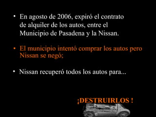 El municipio intentó comprar los autos pero Nissan se negó; ¡DESTRUIRLOS !  En agosto de 2006, expiró el contrato de alquiler de los autos, entre el Municipio de Pasadena y la Nissan. Nissan recuperó todos los autos para... 