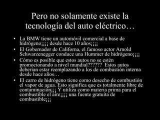 Pero no solamente existe la tecnología del auto eléctrico… La BMW tiene un automóvil comercial a base de hidrógeno¡¡¡¡ desde hace 10 años¡¡¡¡ El Gobernador de Californa, el famoso actor Arnold Schwarzenegger conduce una Hummer de hidrógeno¡¡¡¡ Cómo es posible que estos autos no se estén promocionando a nivel mundial??????  Estos autos deberían estar reemplazando a los de combustión interna desde hace años… El carro de hidrógeno tiene como desecho de combustión el vapor de agua. Esto significa que es totalmente libre de contaminación¡¡¡ Y utiliza como materia prima para el combustible el aire¡¡¡¡ una fuente gratuita de combustible¡¡¡ 