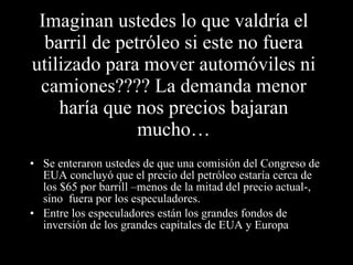 Imaginan ustedes lo que valdría el barril de petróleo si este no fuera utilizado para mover automóviles ni camiones???? La demanda menor haría que nos precios bajaran mucho… Se enteraron ustedes de que una comisión del Congreso de EUA concluyó que el precio del petróleo estaría cerca de los $65 por barrill –menos de la mitad del precio actual-, sino  fuera por los especuladores. Entre los especuladores están los grandes fondos de inversión de los grandes capitales de EUA y Europa  