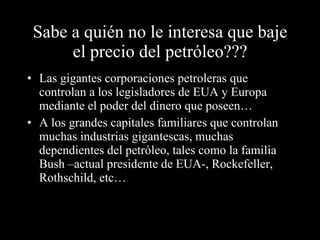 Sabe a quién no le interesa que baje el precio del petróleo??? Las gigantes corporaciones petroleras que controlan a los legisladores de EUA y Europa mediante el poder del dinero que poseen… A los grandes capitales familiares que controlan muchas industrias gigantescas, muchas dependientes del petróleo, tales como la familia Bush –actual presidente de EUA-, Rockefeller, Rothschild, etc… 