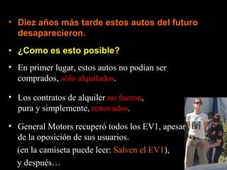 ¿Como es esto posible? Diez años más tarde estos autos del futuro desaparecieron. En primer lugar, estos autos no podían ser comprados,  sólo alquilados . Los contratos de alquiler  no fueron , pura y simplemente,  renovados . General Motors recuperó todos los EV1, apesar de la oposición de sus usuarios. (en la camiseta puede leer:  Salven el EV1 ), y después… 