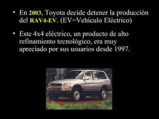 Este 4x4 eléctrico, un producto de alto refinamiento tecnológico, era muy apreciado por sus usuarios desde 1997.  En  2003 , Toyota decide detener la producción del  RAV4-EV . (EV=Vehículo Eléctrico)   