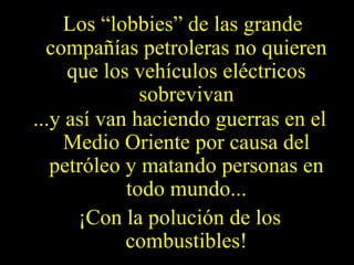 Los “lobbies” de las grande compañías petroleras no quieren que los vehículos eléctricos sobrevivan ...y así van haciendo guerras en el Medio Oriente por causa del petróleo y matando personas en todo mundo... ¡Con la polución de los combustibles! 