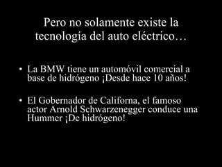 Pero no solamente existe la tecnología del auto eléctrico… La BMW tiene un automóvil comercial a base de hidrógeno ¡Desde hace 10 años! El Gobernador de Californa, el famoso actor Arnold Schwarzenegger conduce una Hummer ¡De hidrógeno! 
