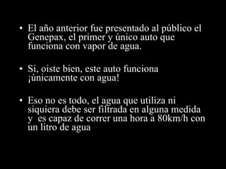 El año anterior fue presentado al público el Genepax, el primer y único auto que funciona con vapor de agua. Si, oiste bien, este auto funciona  ¡únicamente con agua! Eso no es todo, el agua que utiliza ni siquiera debe ser filtrada en alguna medida y  es capaz de  correr una hora a 80km/h con un litro de agua 