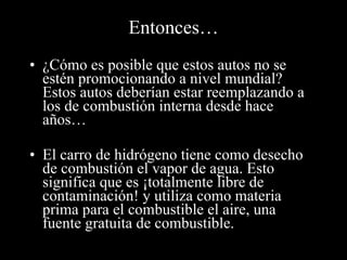 Entonces… ¿Cómo es posible que estos autos no se estén promocionando a nivel mundial?  Estos autos deberían estar reemplazando a los de combustión interna desde hace años… El carro de hidrógeno tiene como desecho de combustión el vapor de agua. Esto significa que es ¡totalmente libre de contaminación! y utiliza como materia prima para el combustible el aire, una fuente gratuita de combustible. 