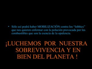 Sólo así podrá haber MOBILIZACIÓN contra los “lobbies” que nos quieren enfermar con la polución provocada por los combustibles que son la esencia de la opulencia. ¡LUCHEMOS  POR  NUESTRA SOBREVIVENCIA Y EN BIEN DEL PLANETA !  