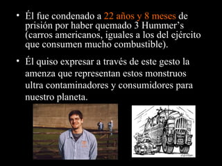 Él fue condenado a  22 años y 8 meses  de prisión por haber quemado 3 Hummer’s (carros americanos, iguales a los del ejército que consumen mucho combustible). Él quiso expresar a través de este gesto la amenza que representan estos monstruos ultra contaminadores y consumidores para nuestro planeta. 