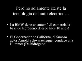Pero no solamente existe la tecnología del auto eléctrico… La BMW tiene un automóvil comercial a base de hidrógeno ¡Desde hace 10 años! El Gobernador de Californa, el famoso actor Arnold Schwarzenegger conduce una Hummer ¡De hidrógeno! 