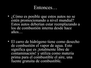 Entonces… ¿Cómo es posible que estos autos no se estén promocionando a nivel mundial?  Estos autos deberían estar reemplazando a los de combustión interna desde hace años… El carro de hidrógeno tiene como desecho de combustión el vapor de agua. Esto significa que es ¡totalmente libre de contaminación! y utiliza como materia prima para el combustible el aire, una fuente gratuita de combustible. 