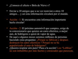 ¿Conoces el efecto « Bola de Nieve »? Enviar a 10 amigos que a su vez reenvian a otros 10 amigos… y así esta información circulará por el mundo. Acción - 1:  Si encuentras esta información importante hazla circular! De aquí a algunos meses seremos millones de personas haciendo estas preguntas:  ¿Porqué se fabrican y despues destruyen los autos eléctricos ? Porqué no se ha popularizado el auto de hidrógeno? Acción - 2:  El próximo automóvil que compres, exige de tu concesionario que quieres un carro eléctrico, o mejor aun, de hidrógeno o quizá de vapor de agua. ¿Quieres respirar aire puro?  Pasa a la acción !  Los “Lobbies” no son imbatibles por más fuertes y enraizados que parezcan . 