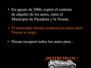 • En agosto de 2006, expiró el contrato
  de alquiler de los autos, entre el
  Municipio de Pasadena y la Nissan.

• El municipio intentó comprar los autos pero
  Nissan se negó;

• Nissan recuperó todos los autos para...



                       ¡DESTRUIRLOS !
 