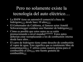 Pero no solamente existe la
     tecnología del auto eléctrico…
• La BMW tiene un automóvil comercial a base de
  hidrógeno¡¡¡¡ desde hace 10 años¡¡¡¡
• El Gobernador de Californa, el famoso actor Arnold
  Schwarzenegger conduce una Hummer de hidrógeno¡¡¡¡
• Cómo es posible que estos autos no se estén
  promocionando a nivel mundial?????? Estos autos
  deberían estar reemplazando a los de combustión interna
  desde hace años…
• El carro de hidrógeno tiene como desecho de combustión
  el vapor de agua. Esto significa que es totalmente libre de
  contaminación¡¡¡ Y utiliza como materia prima para el
  combustible el aire¡¡¡¡ una fuente gratuita de
  combustible¡¡¡
 