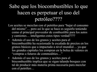 Sabe que los biocombustibles lo que
   hacen es perpetuar el uso del
           petróleo????
Los aceites se mezclan con el petróleo para “bajar el consumo
  del mismo”… pero así lo que se hace es seguirlo teniendo
  como el principal proveedor de combustible para los autos
  y camiones… inteligentes estos tipos verdad????
• Además el uso de los granos y aceites para el
  biocombustible ha ocasionado la escalada de precios en los
  granos básicos que a impactado a nivel mundial… ya que
  los grandes capitales los compran en la bolsa de valores en
  “compras a futuros de commodities…”
• Además el uso de los granos y aceites para el
  biocombustible implica que se sigan talando bosques con
  tal de producir más materia prima necesaria para mezclar
  con el petróleo…
 