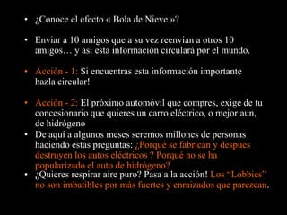 • ¿Conoce el efecto « Bola de Nieve »?

• Enviar a 10 amigos que a su vez reenvian a otros 10
  amigos… y así esta información circulará por el mundo.

• Acción - 1: Si encuentras esta información importante
  hazla circular!

• Acción - 2: El próximo automóvil que compres, exige de tu
  concesionario que quieres un carro eléctrico, o mejor aun,
  de hidrógeno
• De aquí a algunos meses seremos millones de personas
  haciendo estas preguntas: ¿Porqué se fabrican y despues
  destruyen los autos eléctricos ? Porqué no se ha
  popularizado el auto de hidrógeno?
• ¿Quieres respirar aire puro? Pasa a la acción! Los “Lobbies”
  no son imbatibles por más fuertes y enraizados que parezcan.
 