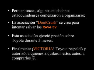 Finalmente ¡ VICTORIA ! Toyota respaldó y autorizó, a quienes alquilaron estos autos ,  a comprarlos   . Pero entonces, algunos ciudadanos estadounidenses comenzaron a organizarse: La asociación “ DontCrush ” se crea para intentar salvar los  RAV4‑EV . Esta asociación ejerció presión sobre Toyota durante 3 meses. 