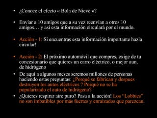 ¿Conoce el efecto « Bola de Nieve »? Enviar a 10 amigos que a su vez reenvian a otros 10 amigos… y así esta información circulará por el mundo. Acción - 1:  Si encuentras esta información importante hazla circular! De aquí a algunos meses seremos millones de personas haciendo estas preguntas:  ¿Porqué se fabrican y despues destruyen los autos eléctricos ? Porqué no se ha popularizado el auto de hidrógeno? Acción - 2:  El próximo automóvil que compres, exige de tu concesionario que quieres un carro eléctrico, o mejor aun, de hidrógeno ¿Quieres respirar aire puro?  Pasa a la acción !  Los “Lobbies” no son imbatibles por más fuertes y enraizados que parezcan . 