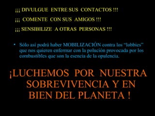 ¡¡¡ DIVULGUE ENTRE SUS CONTACTOS !!!
¡¡¡ COMENTE CON SUS AMIGOS !!!
¡¡¡ SENSIBILIZE A OTRAS PERSONAS !!!
• Sólo así podrá haber MOBILIZACIÓN contra los “lobbies”
que nos quieren enfermar con la polución provocada por los
combustibles que son la esencia de la opulencia.
¡LUCHEMOS POR NUESTRA
SOBREVIVENCIA Y EN
BIEN DEL PLANETA !
 