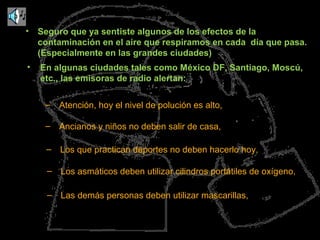 • Seguro que ya sentiste algunos de los efectos de la
contaminación en el aire que respiramos en cada día que pasa.
(Especialmente en las grandes ciudades)
– Atención, hoy el nivel de polución es alto,
• En algunas ciudades tales como México DF, Santiago, Moscú,
etc., las emisoras de radio alertan:
– Ancianos y niños no deben salir de casa,
– Los que practican deportes no deben hacerlo hoy,
– Los asmáticos deben utilizar cilindros portátiles de oxígeno,
– Las demás personas deben utilizar mascarillas,
 