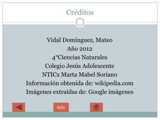 Créditos


       Vidal Domínguez, Mateo
               Año 2012
         4°Ciencias Naturales
       Colegio Jesús Adolescente
      NTICx Marta Mabel Soriano
Información obtenida de: wikipedia.com
Imágenes extraídas de: Google imágenes

          Salir
 