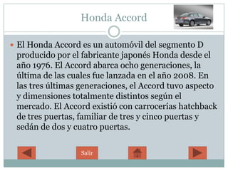 Honda Accord

 El Honda Accord es un automóvil del segmento D
 producido por el fabricante japonés Honda desde el
 año 1976. El Accord abarca ocho generaciones, la
 última de las cuales fue lanzada en el año 2008. En
 las tres últimas generaciones, el Accord tuvo aspecto
 y dimensiones totalmente distintos según el
 mercado. El Accord existió con carrocerías hatchback
 de tres puertas, familiar de tres y cinco puertas y
 sedán de dos y cuatro puertas.

                  Salir
 