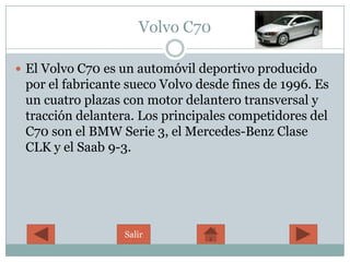 Volvo C70

 El Volvo C70 es un automóvil deportivo producido
 por el fabricante sueco Volvo desde fines de 1996. Es
 un cuatro plazas con motor delantero transversal y
 tracción delantera. Los principales competidores del
 C70 son el BMW Serie 3, el Mercedes-Benz Clase
 CLK y el Saab 9-3.




                  Salir
 