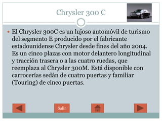 Chrysler 300 C

 El Chrysler 300C es un lujoso automóvil de turismo
 del segmento E producido por el fabricante
 estadounidense Chrysler desde fines del año 2004.
 Es un cinco plazas con motor delantero longitudinal
 y tracción trasera o a las cuatro ruedas, que
 reemplaza al Chrysler 300M. Está disponible con
 carrocerías sedán de cuatro puertas y familiar
 (Touring) de cinco puertas.



                  Salir
 