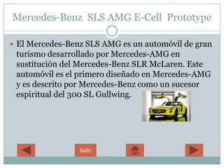 Mercedes-Benz SLS AMG E-Cell Prototype

 El Mercedes-Benz SLS AMG es un automóvil de gran
 turismo desarrollado por Mercedes-AMG en
 sustitución del Mercedes-Benz SLR McLaren. Este
 automóvil es el primero diseñado en Mercedes-AMG
 y es descrito por Mercedes-Benz como un sucesor
 espiritual del 300 SL Gullwing.




                 Salir
 